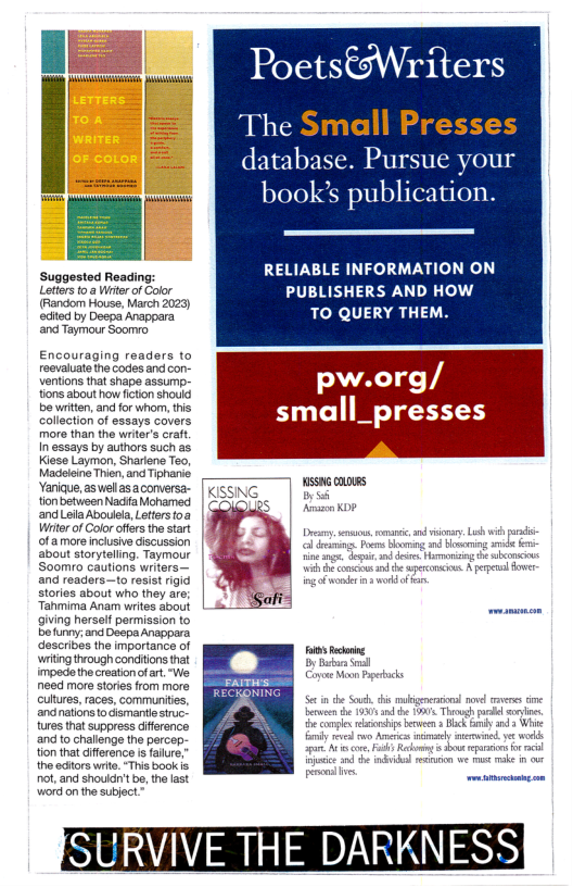 l‘[m B Poets€Writers I [‘ The Small Presses  database. Pursue your = — book’s publication  Suggested Reading: RELIABLE INFORMATION ON e e PUBLISHERS AND HOW St o Doep A ! TO QUERY THEM.  edited by Deepa Anappara and Taymour Soomro  Encouraging readers to reevaluate the codes and cor-  iy pw.org/ ~ small_presses  be written, and for whom, this collection of essays covers more than the writer’s craft. inessays by authors suchas [ G Kiese Laymon, Shariene Teo, =  Madaiine Thien,and Tipharie. Yanique, as el asaconversa- tionbetween Nadia Mohamed and LellaAboulela, Letters foa Wrterof Color offers the start of amore incusive iscussion about storytelling. Taymour Soomro cautions writers— and readers—to resist rigid stories about who they are; Tanmima Anarm writes about  [T ] WsMGonoms  giving herself permission to e Sofunny; ancDecpaAnappara Gescribes the mportance of wriing though conditons thet impad he creatonof art. “We need mre stories from more Gulures,races, communits, and natonato ismant sruc- tures thal suppross iference and t challnge th percep;  Hionthat iference s fare,  e ocorswrte. Ths ook o, and shouln’ be, the st Vord on he utject  Though Bk by nd 3  R :;xv\mu“ |  S\  